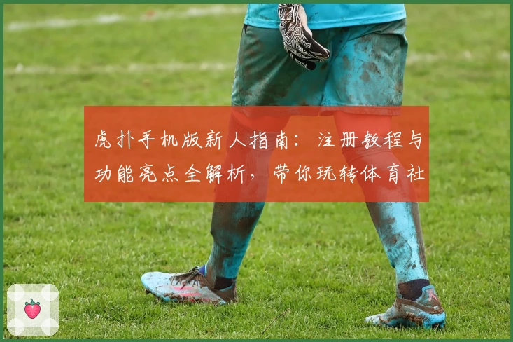虎扑手机版新人指南:注册教程与功能亮点全解析,带你玩转体育社区的深度体验