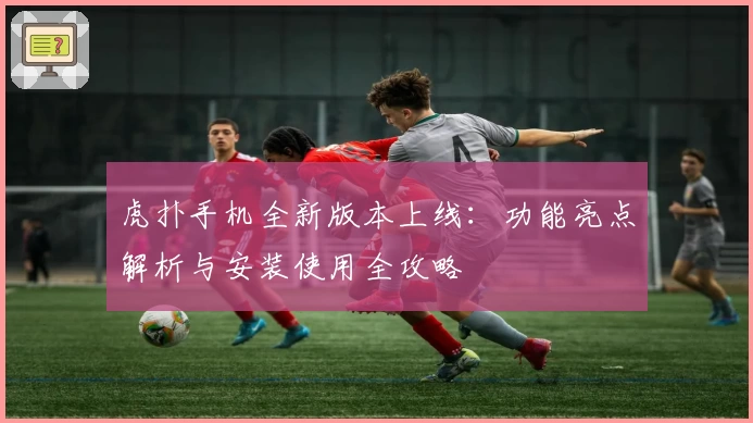 虎扑手机全新版本上线：功能亮点解析与安装使用全攻略