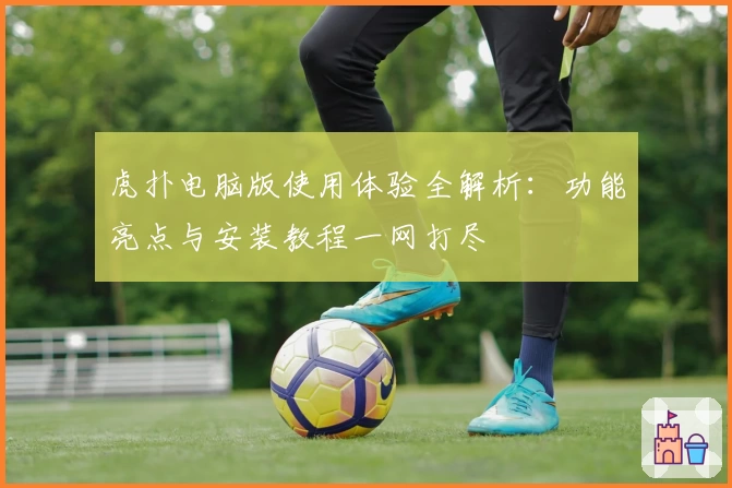 虎扑电脑版使用体验全解析:功能亮点与安装教程一网打尽