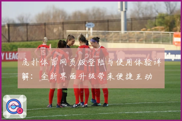 虎扑体育网页版登陆与使用体验详解：全新界面升级带来便捷互动