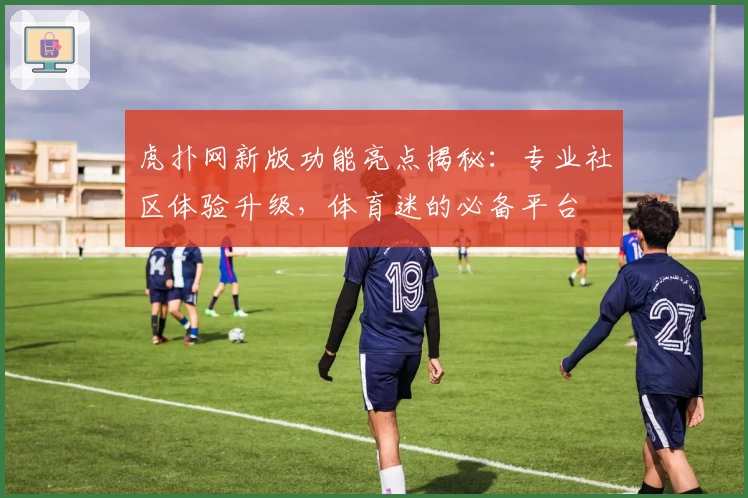 虎扑网新版功能亮点揭秘：专业社区体验升级，体育迷的必备平台