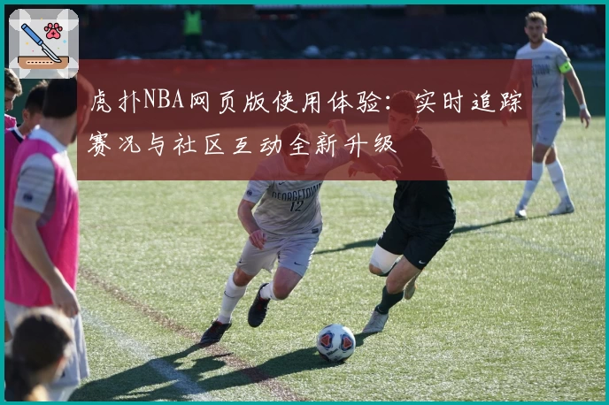 虎扑NBA网页版使用体验：实时追踪赛况与社区互动全新升级