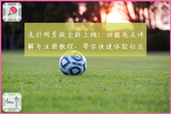 虎扑网页版全新上线：功能亮点详解与注册教程，带你快速体验社区新魅力