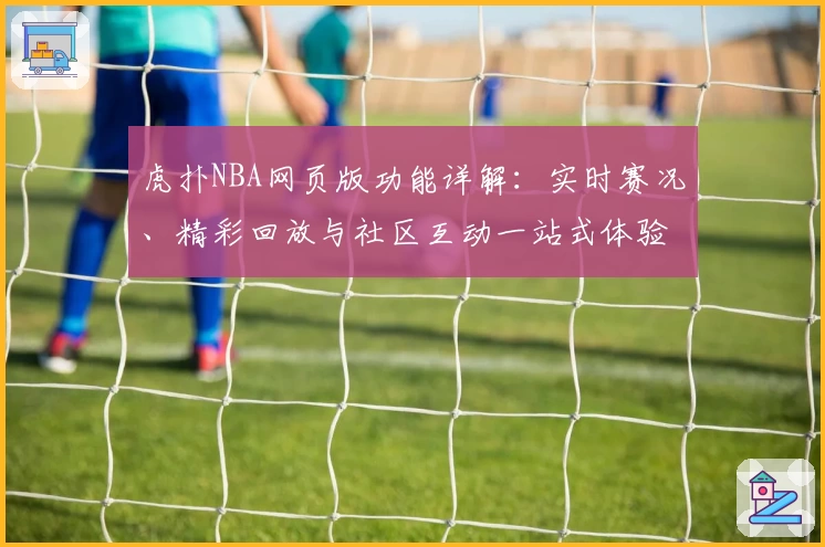 虎扑NBA网页版功能详解：实时赛况、精彩回放与社区互动一站式体验