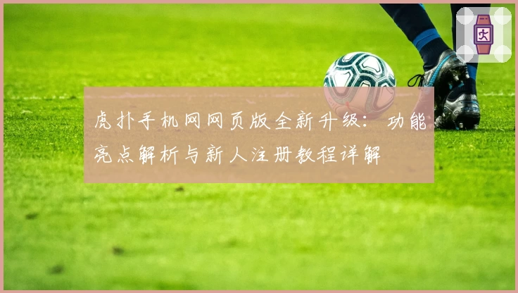 虎扑手机网网页版全新升级:功能亮点解析与新人注册教程详解