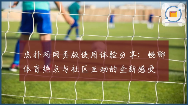 虎扑网网页版使用体验分享：畅聊体育热点与社区互动的全新感受