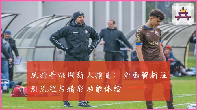 虎扑手机网新人指南:全面解析注册流程与精彩功能体验