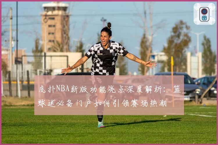 虎扑NBA新版功能亮点深度解析：篮球迷必备门户如何引领赛场热潮