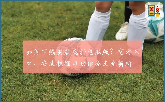 如何下载安装虎扑电脑版？官方入口、安装教程与功能亮点全解析