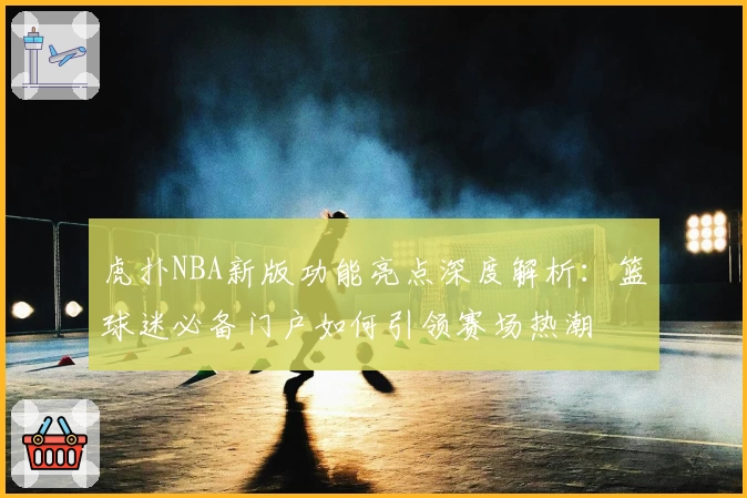 虎扑NBA新版功能亮点深度解析：篮球迷必备门户如何引领赛场热潮
