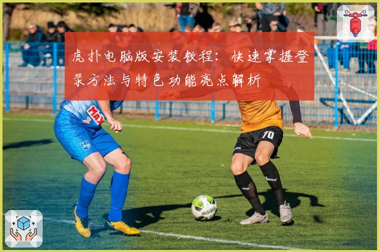 虎扑电脑版安装教程：快速掌握登录方法与特色功能亮点解析