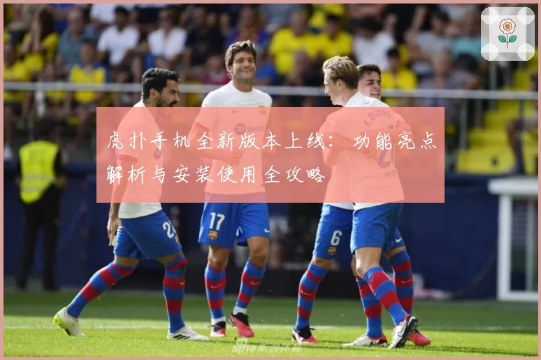 虎扑手机全新版本上线：功能亮点解析与安装使用全攻略