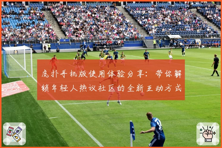 虎扑手机版使用体验分享:带你解锁年轻人热议社区的全新互动方式