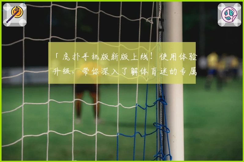 「虎扑手机版新版上线！使用体验升级，带你深入了解体育迷的专属互动天地」