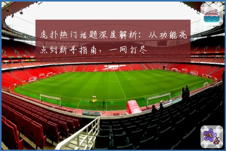 虎扑热门话题深度解析：从功能亮点到新手指南，一网打尽