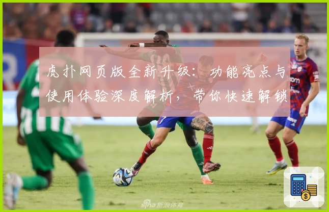 虎扑网页版全新升级：功能亮点与使用体验深度解析，带你快速解锁运动社区新玩法