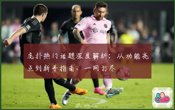 虎扑热门话题深度解析：从功能亮点到新手指南，一网打尽