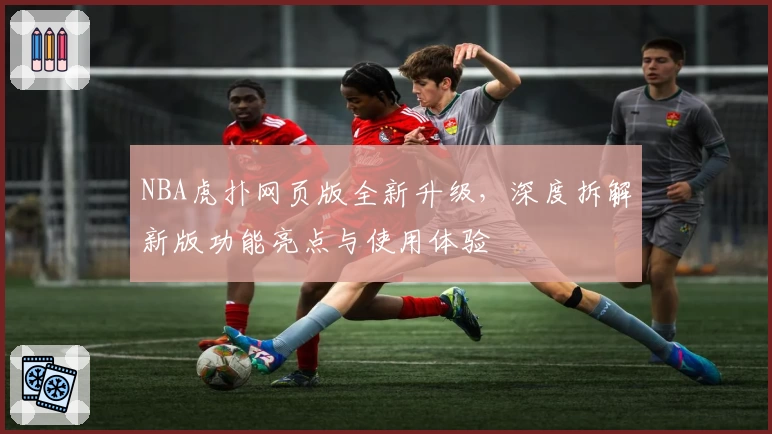 NBA虎扑网页版全新升级，深度拆解新版功能亮点与使用体验