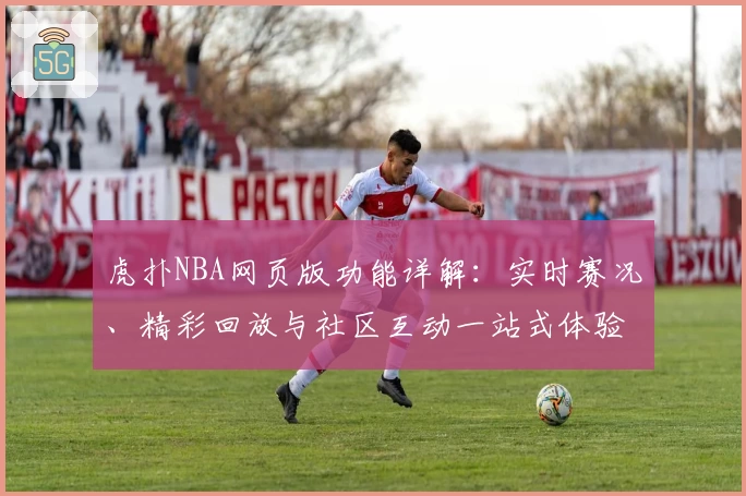 虎扑NBA网页版功能详解：实时赛况、精彩回放与社区互动一站式体验