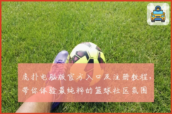 虎扑电脑版官方入口及注册教程，带你体验最纯粹的篮球社区氛围