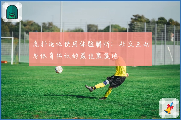 虎扑论坛使用体验解析：社交互动与体育热议的最佳聚集地
