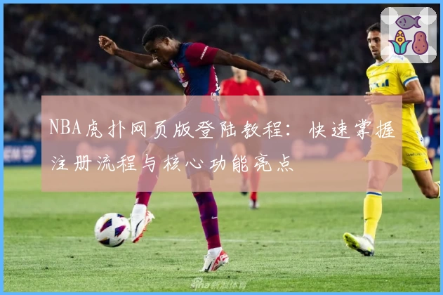 NBA虎扑网页版登陆教程：快速掌握注册流程与核心功能亮点