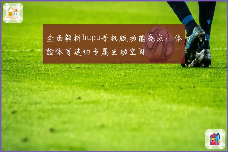 全面解析hupu手机版功能亮点，体验体育迷的专属互动空间