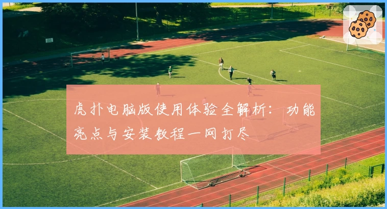 虎扑电脑版使用体验全解析:功能亮点与安装教程一网打尽