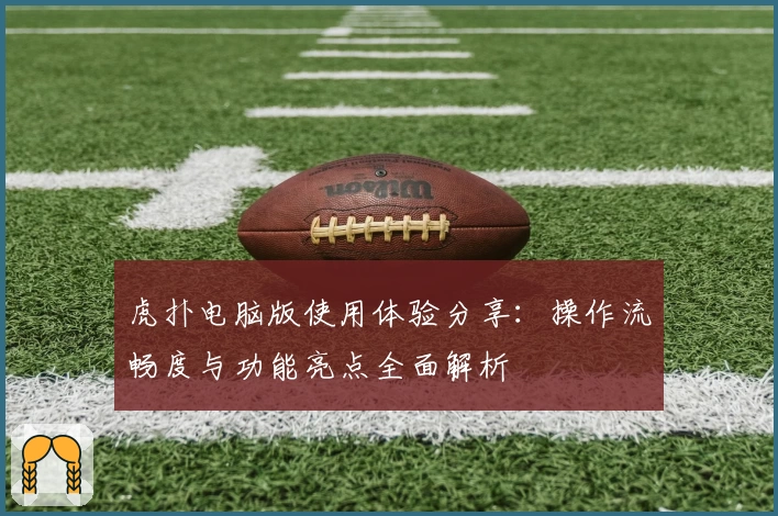 虎扑电脑版使用体验分享：操作流畅度与功能亮点全面解析